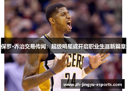 保罗·乔治交易传闻:超级明星或开启职业生涯新篇章 保罗·乔治交易传闻:超级明星或开启职业生涯新篇章