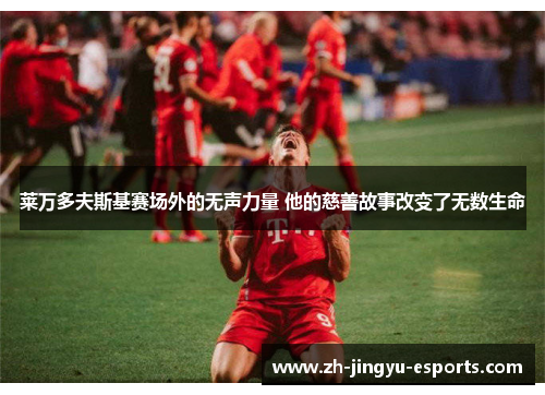 莱万多夫斯基赛场外的无声力量 他的慈善故事改变了无数生命 莱万多夫斯基赛场外的无声力量 他的慈善故事改变了无数生命