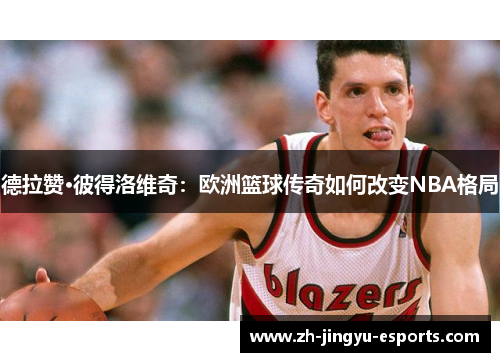 德拉赞·彼得洛维奇:欧洲篮球传奇如何改变NBA格局 德拉赞·彼得洛维奇:欧洲篮球传奇如何改变NBA格局